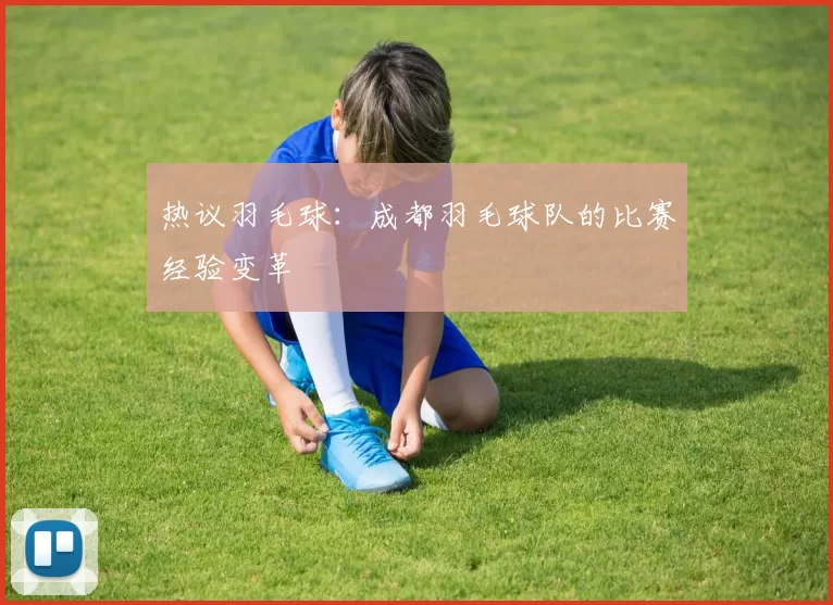 热议羽毛球：成都羽毛球队的比赛经验变革