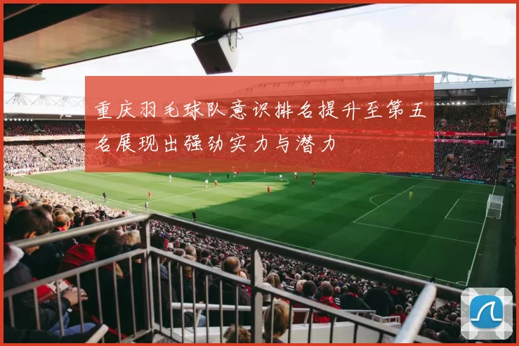 重庆羽毛球队意识排名提升至第五名展现出强劲实力与潜力