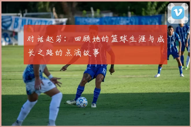 对话赵芳：回顾她的篮球生涯与成长之路的点滴故事
