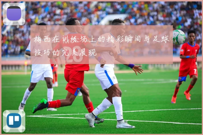 梅西在训练场上的精彩瞬间与足球技巧的完美展现