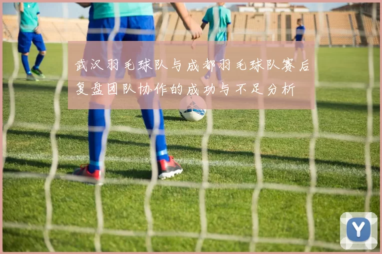 武汉羽毛球队与成都羽毛球队赛后复盘团队协作的成功与不足分析