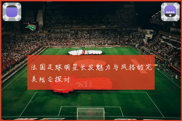 法国足球明星长发魅力与风格的完美结合探讨