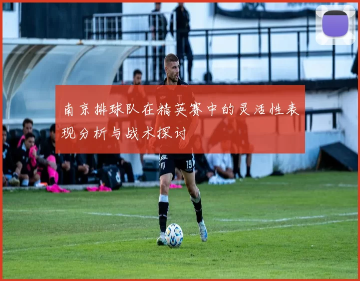 南京排球队在精英赛中的灵活性表现分析与战术探讨